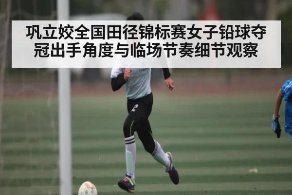 巩立姣全国田径锦标赛女子铅球夺冠出手角度与临场节奏细节观察
